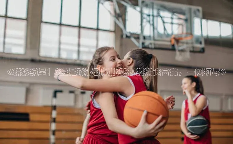 欧陆娱乐平台登陆地址百度集团《精彩纷呈！2级足球运动员比赛视频精选合集，一网打尽》
