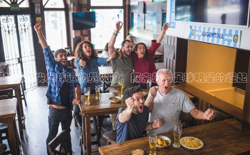 欧陆注册手机版百度数据开放平台韩国顶尖足球运动员现役：探索韩国足球明星的崛起