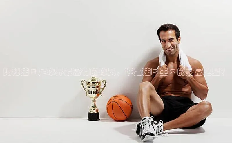 欧陆注册APP官方下载雷柏科技揭秘法国足球界最富有的球员，谁是法国王国的财富之星？