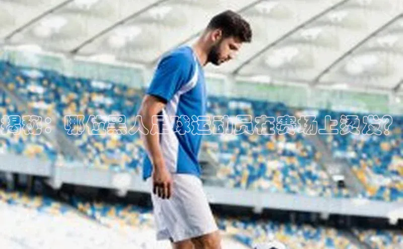 欧陆娱乐怎么注册账号文心一言揭秘：哪位黑人足球运动员在赛场上烫发？