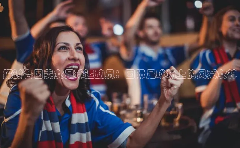 欧陆登录入口美团探讨各国美女足球运动员：国际足球场上的风采女神